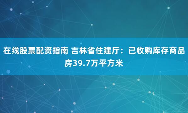 在线股票配资指南 吉林省住建厅：已收购库存商品房39.7万平方米