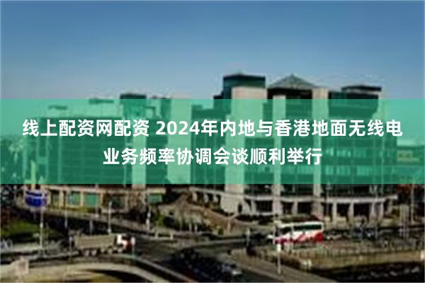 线上配资网配资 2024年内地与香港地面无线电业务频率协调会谈顺利举行