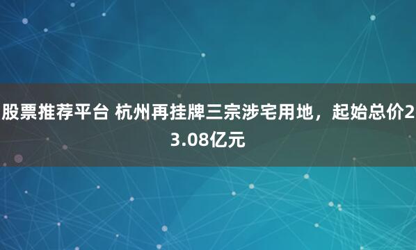 股票推荐平台 杭州再挂牌三宗涉宅用地，起始总价23.08亿元