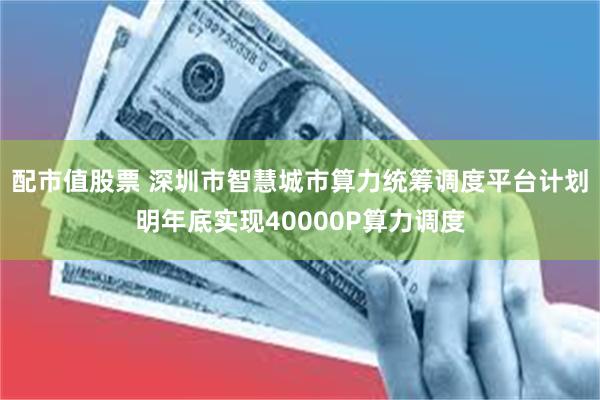 配市值股票 深圳市智慧城市算力统筹调度平台计划明年底实现40000P算力调度