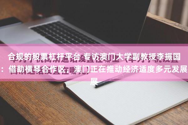 合规的股票杠杆平台 专访澳门大学副教授李振国：借助横琴合作区，澳门正在推动经济适度多元发展