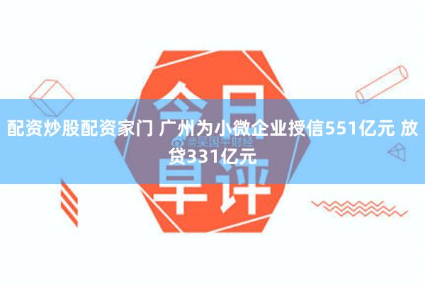 配资炒股配资家门 广州为小微企业授信551亿元 放贷331亿元