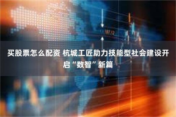 买股票怎么配资 杭城工匠助力技能型社会建设开启“数智”新篇