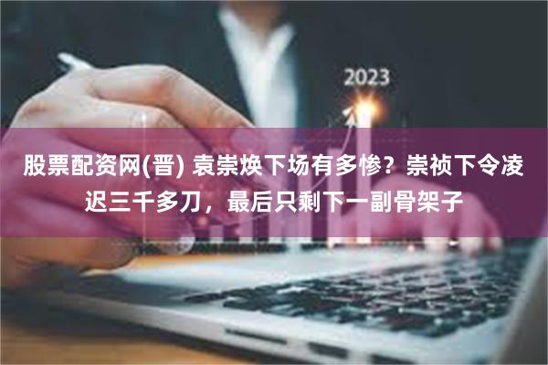 股票配资网(晋) 袁崇焕下场有多惨？崇祯下令凌迟三千多刀，最后只剩下一副骨架子