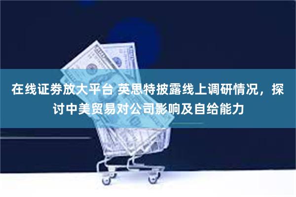 在线证劵放大平台 英思特披露线上调研情况，探讨中美贸易对公司影响及自给能力