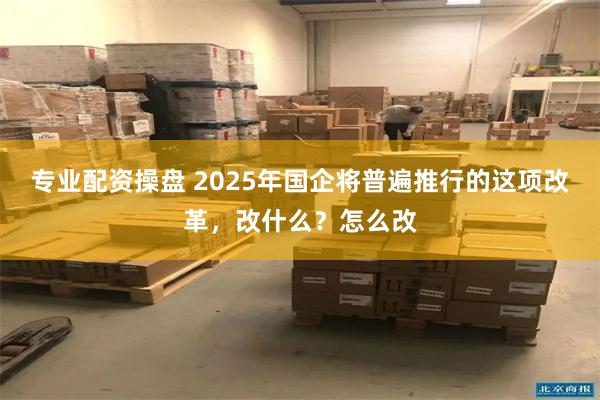 专业配资操盘 2025年国企将普遍推行的这项改革，改什么？怎么改