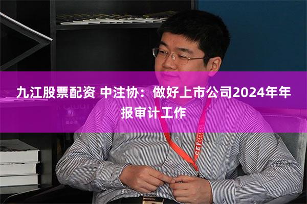 九江股票配资 中注协：做好上市公司2024年年报审计工作