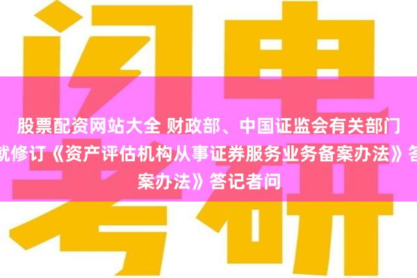 股票配资网站大全 财政部、中国证监会有关部门负责人就修订《资产评估机构从事证券服务业务备案办法》答记者问