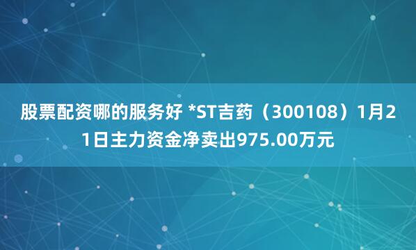 股票配资哪的服务好 *ST吉药（300108）1月21日主力资金净卖出975.00万元