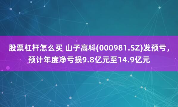 股票杠杆怎么买 山子高科(000981.SZ)发预亏，预计年度净亏损9.8亿元至14.9亿元