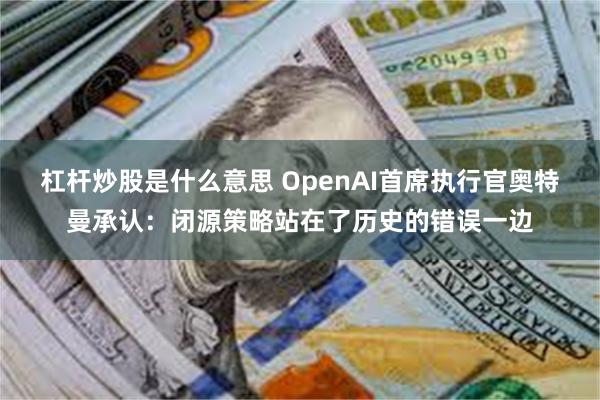 杠杆炒股是什么意思 OpenAI首席执行官奥特曼承认：闭源策略站在了历史的错误一边