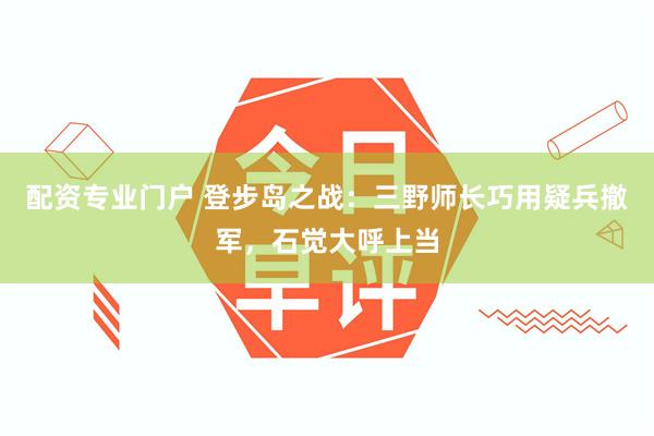 配资专业门户 登步岛之战：三野师长巧用疑兵撤军，石觉大呼上当