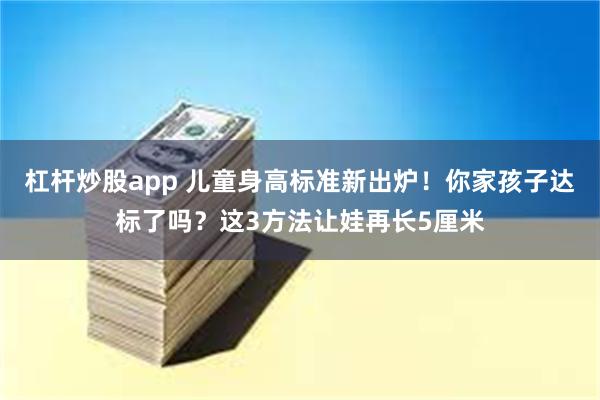 杠杆炒股app 儿童身高标准新出炉！你家孩子达标了吗？这3方法让娃再长5厘米