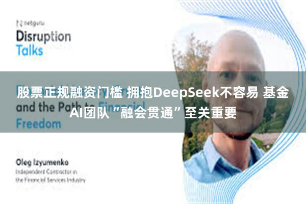 股票正规融资门槛 拥抱DeepSeek不容易 基金AI团队“融会贯通”至关重要