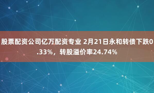 股票配资公司亿万配资专业 2月21日永和转债下跌0.33%，转股溢价率24.74%