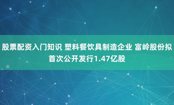 股票配资入门知识 塑料餐饮具制造企业 富岭股份拟首次公开发行1.47亿股