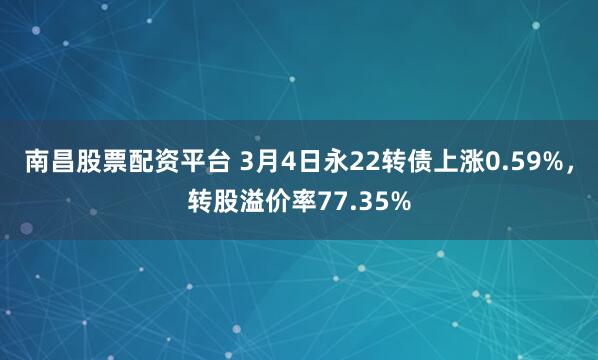 南昌股票配资平台 3月4日永22转债上涨0.59%，转股溢价率77.35%