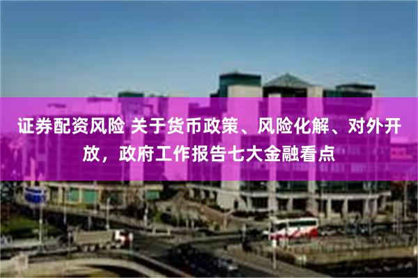 证券配资风险 关于货币政策、风险化解、对外开放，政府工作报告七大金融看点