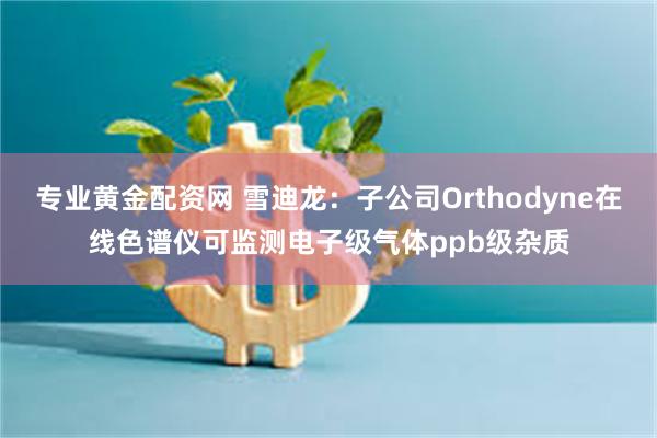 专业黄金配资网 雪迪龙：子公司Orthodyne在线色谱仪可监测电子级气体ppb级杂质