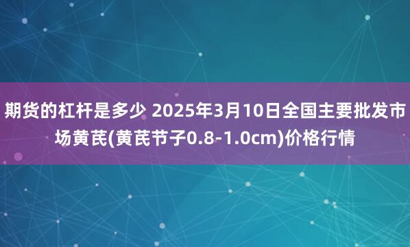 期货的杠杆是多少 2025年3月10日全国主要批发市场黄芪(黄芪节子0.8-1.0cm)价格行情