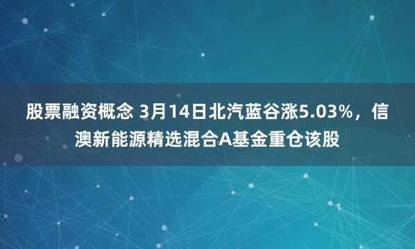 股票融资概念 3月14日北汽蓝谷涨5.03%，信澳新能源精选混合A基金重仓该股