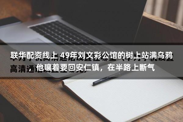 联华配资线上 49年刘文彩公馆的树上站满乌鸦，他嚷着要回安仁镇，在半路上断气