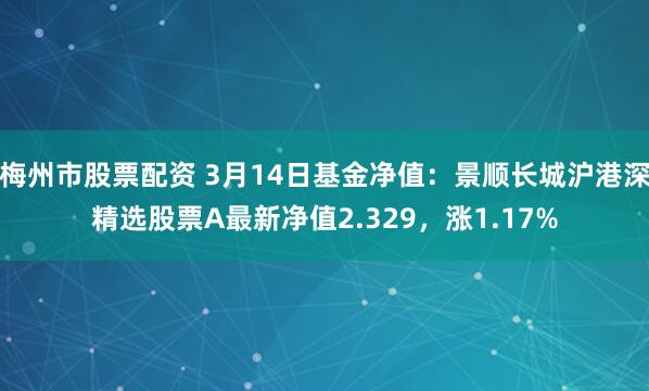 梅州市股票配资 3月14日基金净值：景顺长城沪港深精选股票A最新净值2.329，涨1.17%