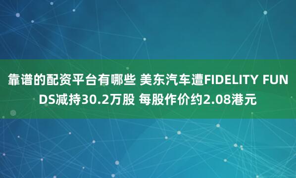 靠谱的配资平台有哪些 美东汽车遭FIDELITY FUNDS减持30.2万股 每股作价约2.08港元